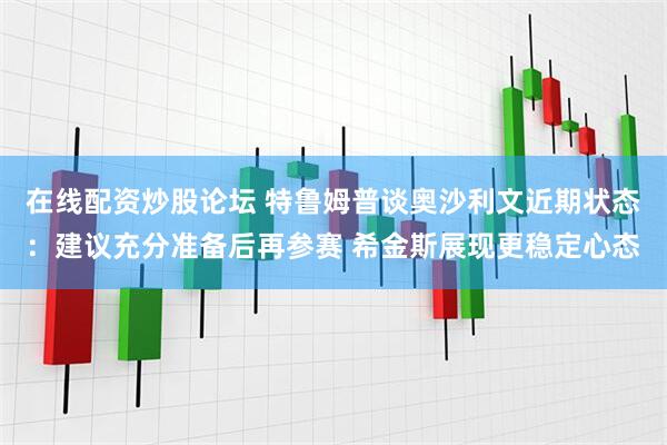 在线配资炒股论坛 特鲁姆普谈奥沙利文近期状态：建议充分准备后再参赛 希金斯展现更稳定心态