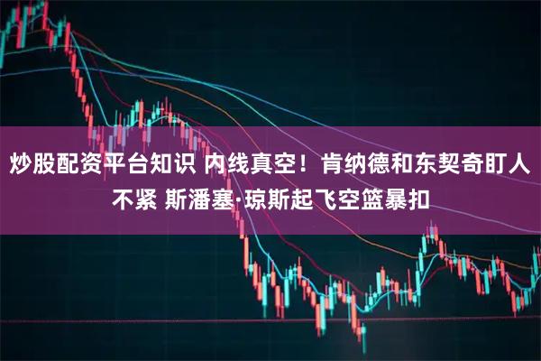 炒股配资平台知识 内线真空！肯纳德和东契奇盯人不紧 斯潘塞·琼斯起飞空篮暴扣