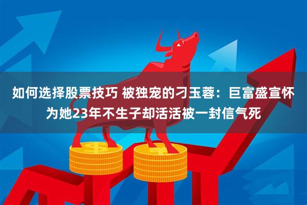 如何选择股票技巧 被独宠的刁玉蓉：巨富盛宣怀为她23年不生子却活活被一封信气死