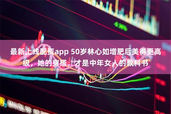 最新上线配资app 50岁林心如增肥后美得更高级，她的穿搭，才是中年女人的教科书