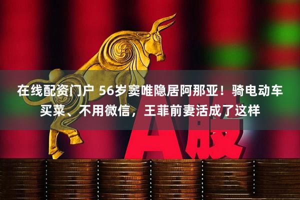 在线配资门户 56岁窦唯隐居阿那亚！骑电动车买菜、不用微信，王菲前妻活成了这样