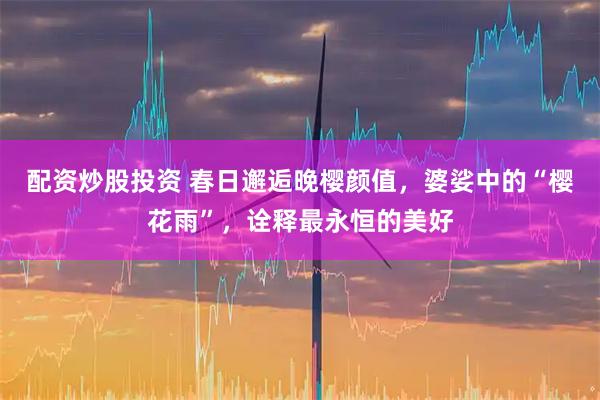 配资炒股投资 春日邂逅晚樱颜值，婆娑中的“樱花雨”，诠释最永恒的美好