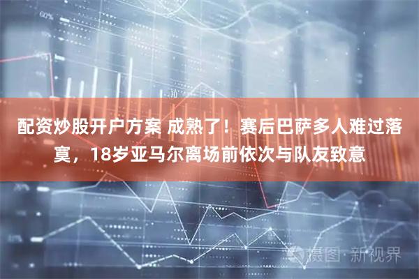 配资炒股开户方案 成熟了！赛后巴萨多人难过落寞，18岁亚马尔离场前依次与队友致意