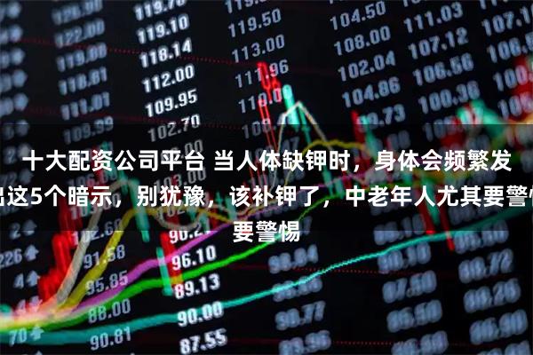 十大配资公司平台 当人体缺钾时，身体会频繁发出这5个暗示，别犹豫，该补钾了，中老年人尤其要警惕