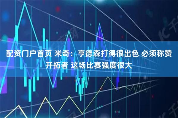配资门户首页 米奇：亨德森打得很出色 必须称赞开拓者 这场比赛强度很大