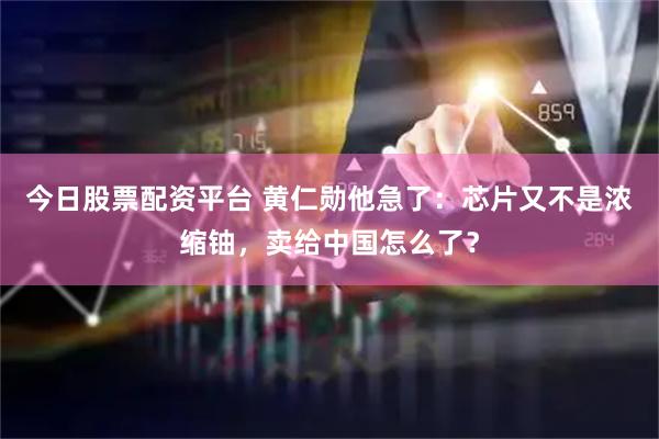 今日股票配资平台 黄仁勋他急了：芯片又不是浓缩铀，卖给中国怎么了？