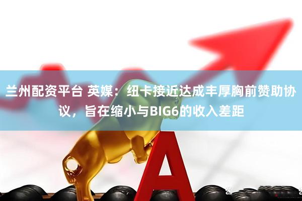 兰州配资平台 英媒：纽卡接近达成丰厚胸前赞助协议，旨在缩小与BIG6的收入差距