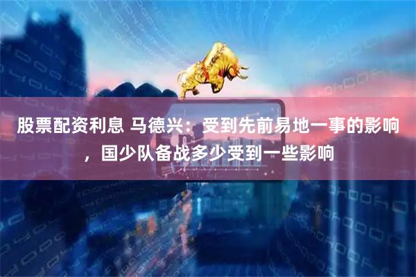 股票配资利息 马德兴：受到先前易地一事的影响，国少队备战多少受到一些影响