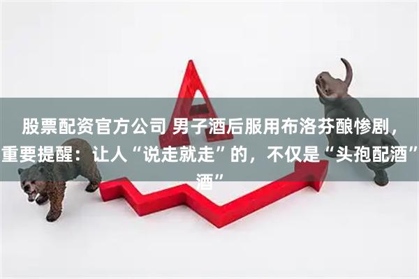 股票配资官方公司 男子酒后服用布洛芬酿惨剧，重要提醒：让人“说走就走”的，不仅是“头孢配酒”