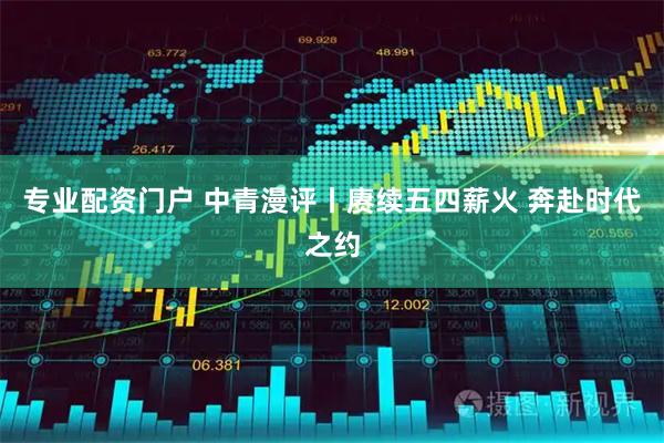 专业配资门户 中青漫评丨赓续五四薪火 奔赴时代之约