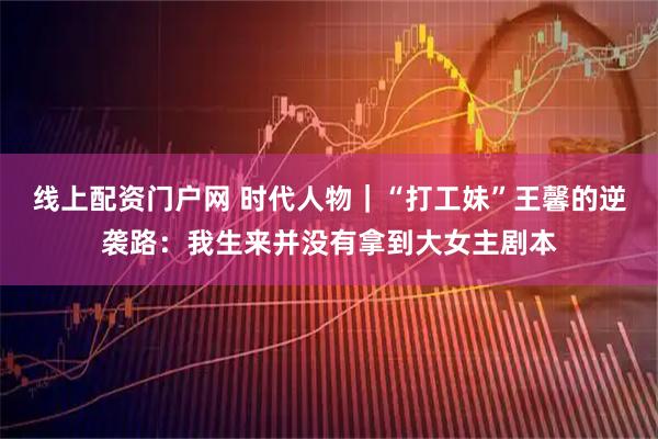 线上配资门户网 时代人物｜“打工妹”王馨的逆袭路：我生来并没有拿到大女主剧本