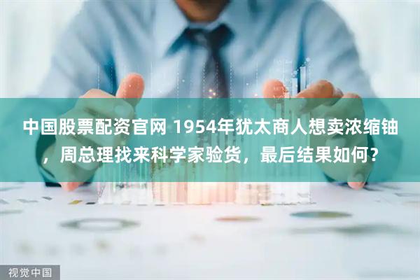 中国股票配资官网 1954年犹太商人想卖浓缩铀，周总理找来科学家验货，最后结果如何？