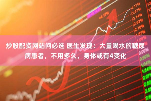 炒股配资网站问必选 医生发现：大量喝水的糖尿病患者，不用多久，身体或有4变化