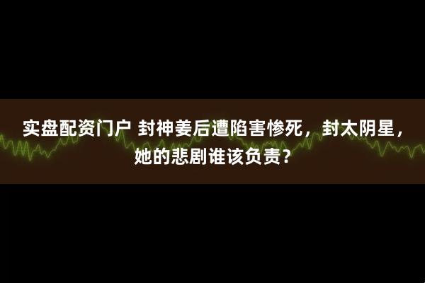 实盘配资门户 封神姜后遭陷害惨死，封太阴星，她的悲剧谁该负责？