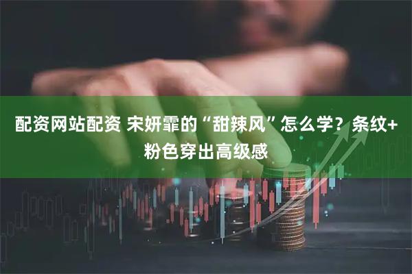 配资网站配资 宋妍霏的“甜辣风”怎么学？条纹+粉色穿出高级感